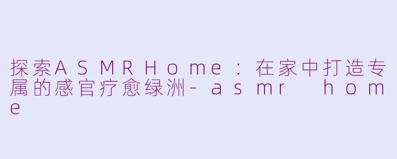探索ASMRHome：在家中打造专属的感官疗愈绿洲-asmr home