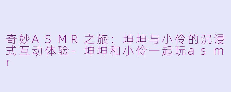 奇妙ASMR之旅：坤坤与小伶的沉浸式互动体验-坤坤和小伶一起玩asmr