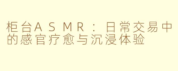 柜台ASMR：日常交易中的感官疗愈与沉浸体验