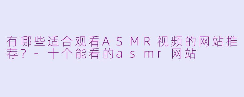 有哪些适合观看ASMR视频的网站推荐？-十个能看的asmr网站