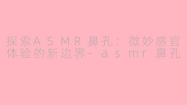 探索ASMR鼻孔：微妙感官体验的新边界-asmr鼻孔