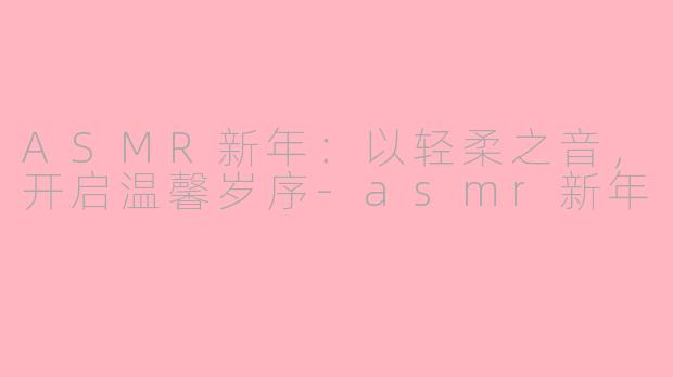 ASMR新年：以轻柔之音，开启温馨岁序-asmr新年