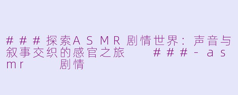 ###探索ASMR剧情世界：声音与叙事交织的感官之旅

###-asmr  剧情