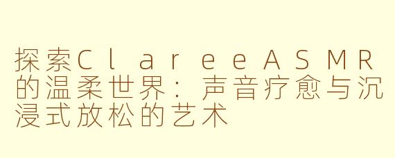 探索ClareeASMR的温柔世界：声音疗愈与沉浸式放松的艺术