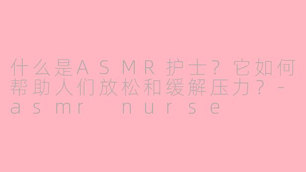 什么是ASMR护士？它如何帮助人们放松和缓解压力？-asmr nurse