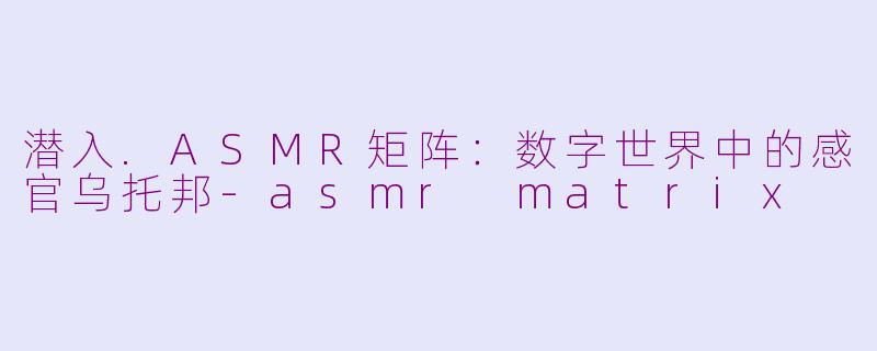 潜入.ASMR矩阵：数字世界中的感官乌托邦-asmr matrix