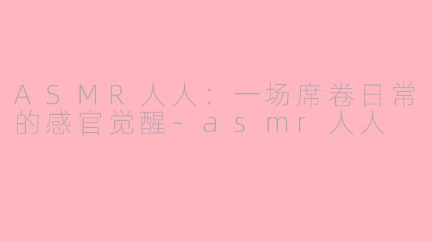 ASMR人人：一场席卷日常的感官觉醒-asmr人人