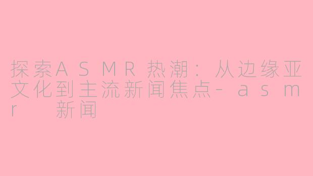 探索ASMR热潮：从边缘亚文化到主流新闻焦点-asmr 新闻