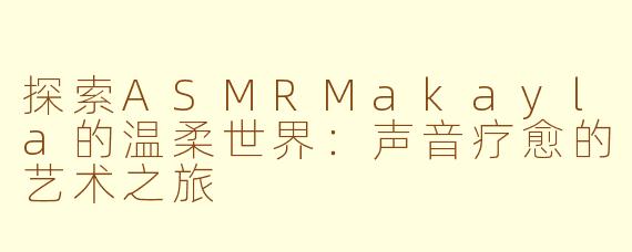 探索ASMRMakayla的温柔世界：声音疗愈的艺术之旅