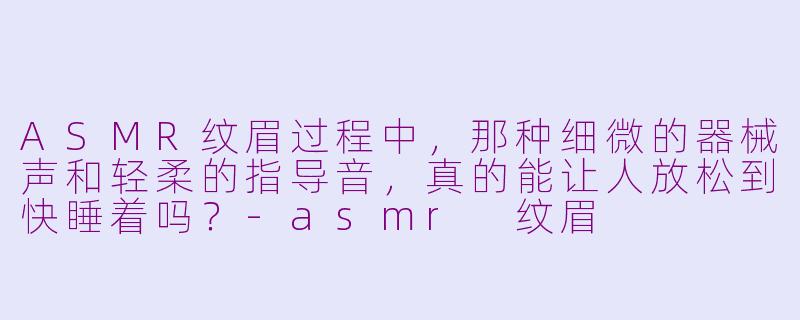 ASMR纹眉过程中，那种细微的器械声和轻柔的指导音，真的能让人放松到快睡着吗？-asmr 纹眉