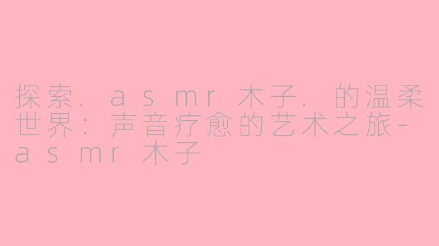 探索.asmr木子.的温柔世界：声音疗愈的艺术之旅-asmr木子