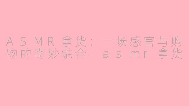 ASMR拿货：一场感官与购物的奇妙融合-asmr拿货