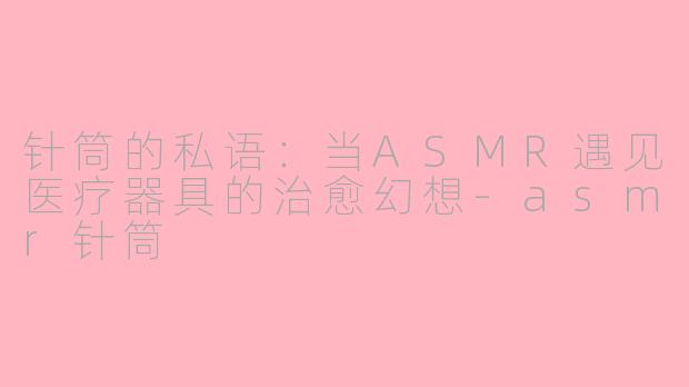 针筒的私语：当ASMR遇见医疗器具的治愈幻想-asmr针筒
