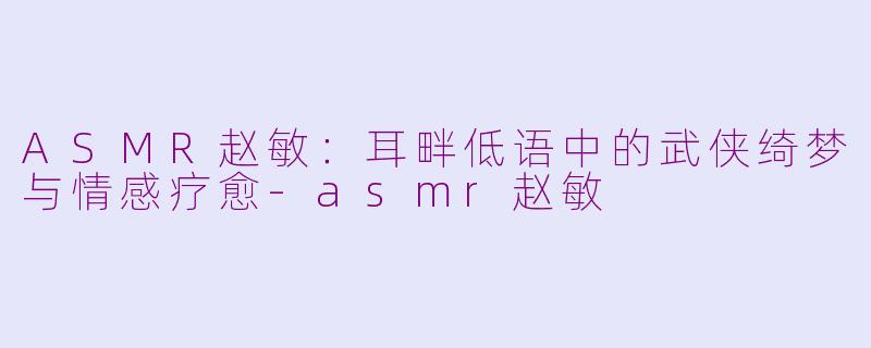 ASMR赵敏：耳畔低语中的武侠绮梦与情感疗愈-asmr赵敏