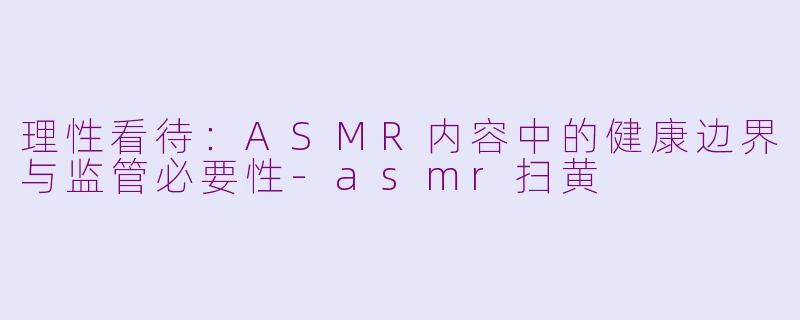 理性看待：ASMR内容中的健康边界与监管必要性-asmr扫黄