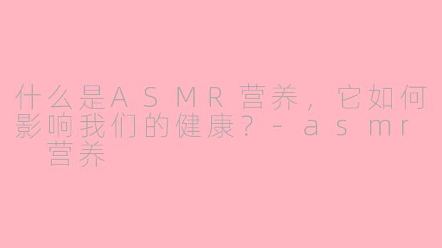 什么是ASMR营养，它如何影响我们的健康？-asmr 营养