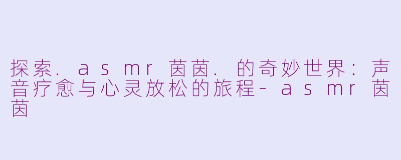探索.asmr茵茵.的奇妙世界：声音疗愈与心灵放松的旅程-asmr茵茵