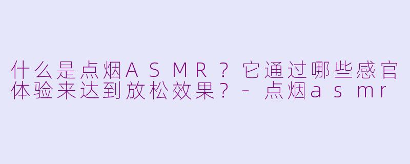 什么是点烟ASMR？它通过哪些感官体验来达到放松效果？-点烟asmr