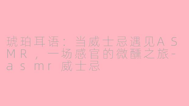 琥珀耳语：当威士忌遇见ASMR，一场感官的微醺之旅-asmr威士忌