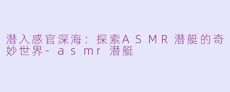 潜入感官深海：探索ASMR潜艇的奇妙世界-asmr潜艇