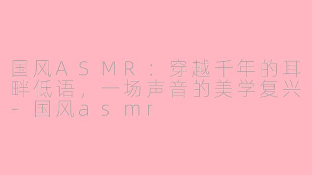 国风ASMR：穿越千年的耳畔低语，一场声音的美学复兴-国风asmr
