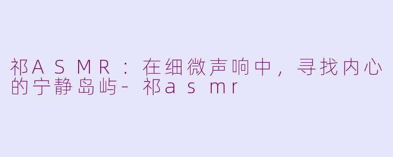 祁ASMR：在细微声响中，寻找内心的宁静岛屿