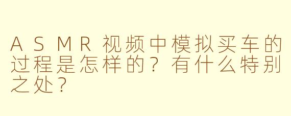 ASMR视频中模拟买车的过程是怎样的？有什么特别之处？