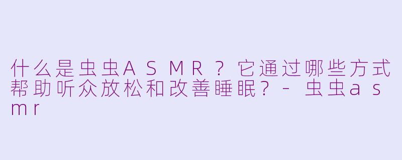 什么是虫虫ASMR？它通过哪些方式帮助听众放松和改善睡眠？-虫虫asmr