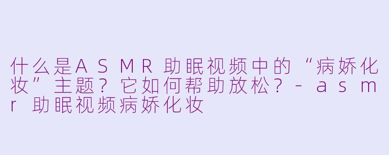 什么是ASMR助眠视频中的“病娇化妆”主题？它如何帮助放松？-asmr助眠视频病娇化妆