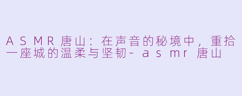 ASMR唐山：在声音的秘境中，重拾一座城的温柔与坚韧-asmr唐山
