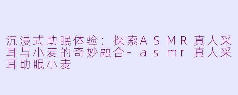 沉浸式助眠体验：探索ASMR真人采耳与小麦的奇妙融合-asmr真人采耳助眠小麦