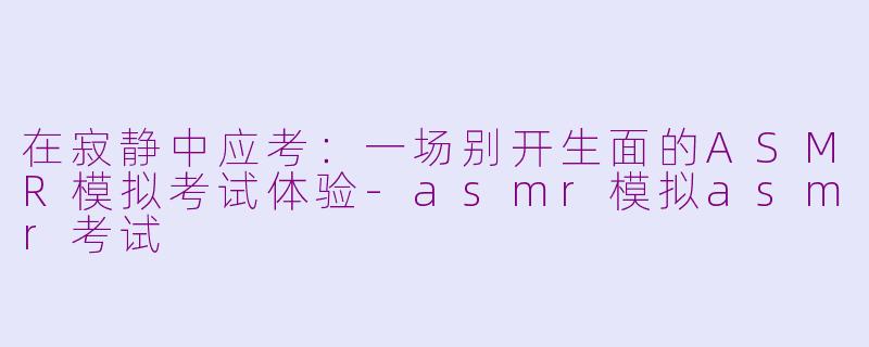 在寂静中应考：一场别开生面的ASMR模拟考试体验-asmr模拟asmr考试