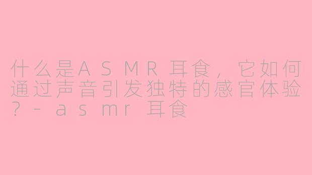 什么是ASMR耳食，它如何通过声音引发独特的感官体验？-asmr耳食
