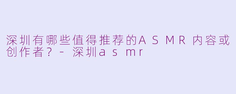 深圳有哪些值得推荐的ASMR内容或创作者？-深圳asmr