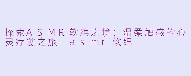 探索ASMR软绵之境：温柔触感的心灵疗愈之旅-asmr软绵