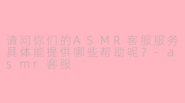 请问你们的ASMR客服服务具体能提供哪些帮助呢？