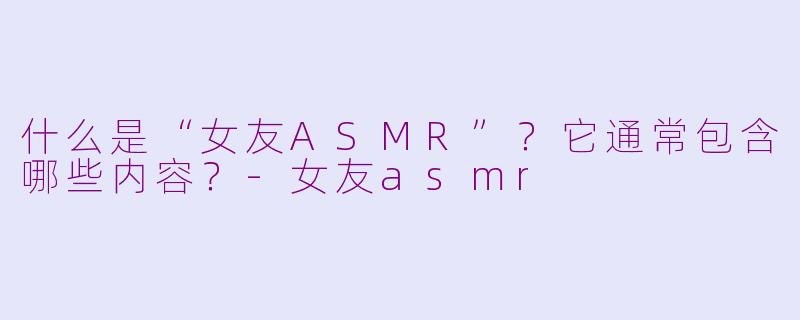 什么是“女友ASMR”？它通常包含哪些内容？-女友asmr