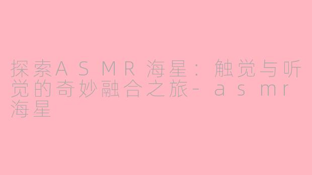 探索ASMR海星：触觉与听觉的奇妙融合之旅-asmr海星