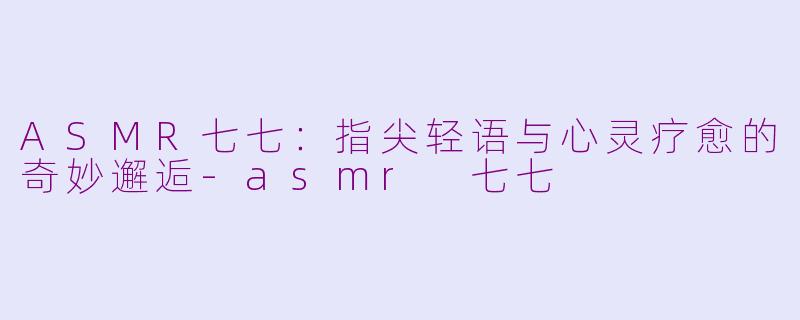 ASMR七七：指尖轻语与心灵疗愈的奇妙邂逅-asmr 七七
