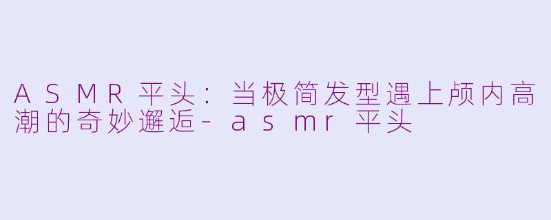 ASMR平头：当极简发型遇上颅内高潮的奇妙邂逅-asmr平头