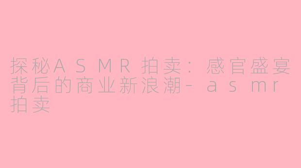 探秘ASMR拍卖：感官盛宴背后的商业新浪潮-asmr拍卖
