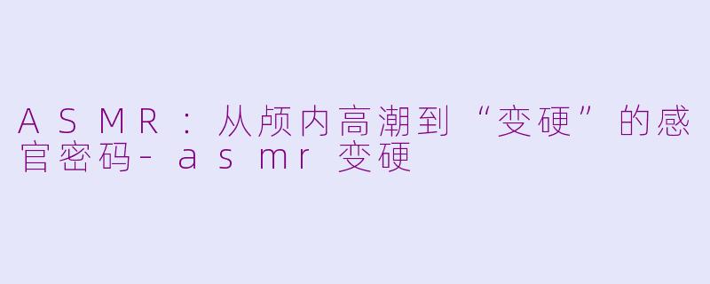 ASMR：从颅内高潮到“变硬”的感官密码-asmr变硬