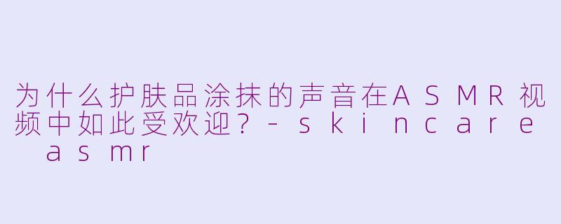 为什么护肤品涂抹的声音在ASMR视频中如此受欢迎？-skincare asmr