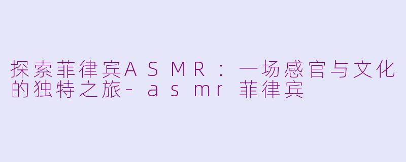 探索菲律宾ASMR：一场感官与文化的独特之旅-asmr菲律宾