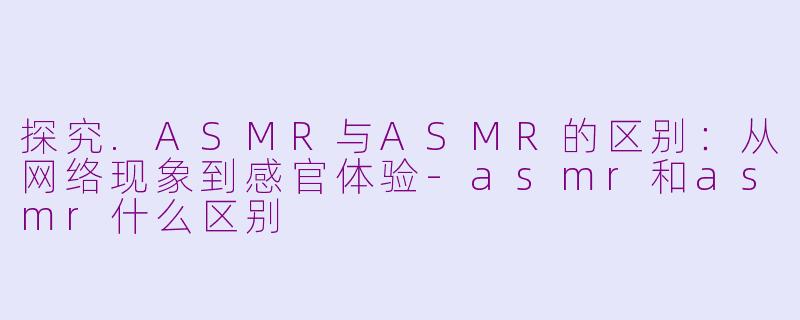 探究.ASMR与ASMR的区别：从网络现象到感官体验-asmr和asmr什么区别