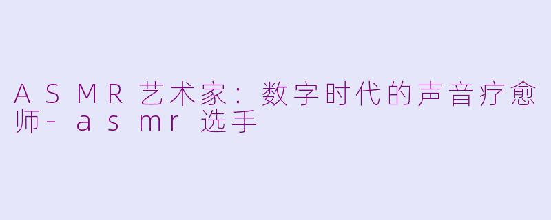 ASMR艺术家：数字时代的声音疗愈师-asmr选手