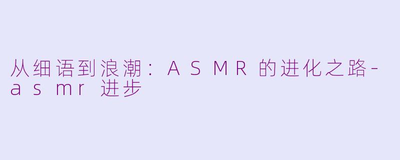 从细语到浪潮：ASMR的进化之路-asmr进步