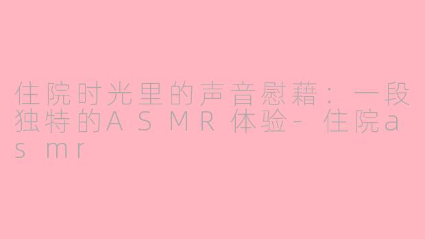 住院时光里的声音慰藉：一段独特的ASMR体验-住院asmr