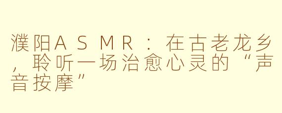 濮阳ASMR：在古老龙乡，聆听一场治愈心灵的“声音按摩”