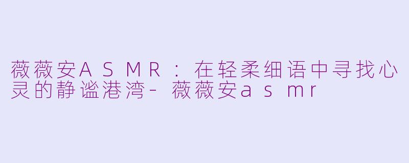 薇薇安ASMR：在轻柔细语中寻找心灵的静谧港湾-薇薇安asmr